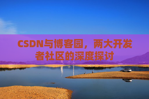 CSDN与博客园,两大开发者社区的深度探讨 CSDN与博客园,两大开发者社区的深度探讨